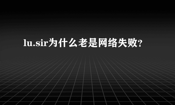 lu.sir为什么老是网络失败？