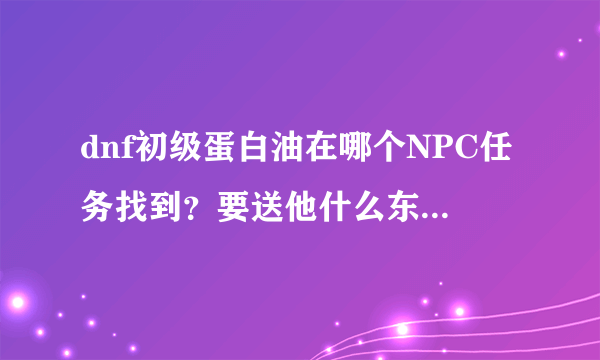 dnf初级蛋白油在哪个NPC任务找到？要送他什么东西才可以啊？别给我说什么炼金术师的！我是问是哪个NPC。