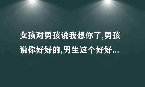 女孩对男孩说我想你了,男孩说你好好的,男生这个好好的是啥意思？