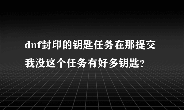 dnf封印的钥匙任务在那提交我没这个任务有好多钥匙？