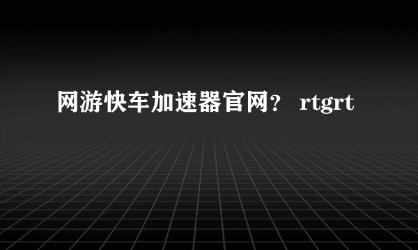 网游快车加速器官网？ rtgrt