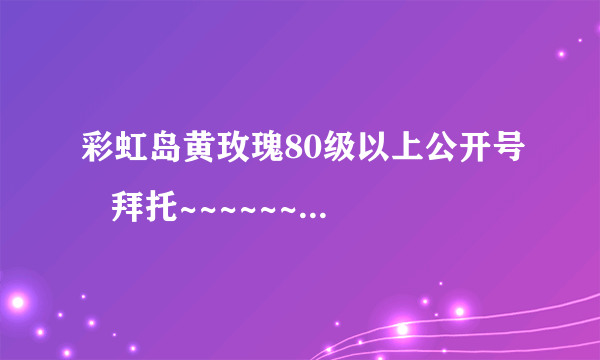 彩虹岛黄玫瑰80级以上公开号   拜托~~~~~~~~~~~