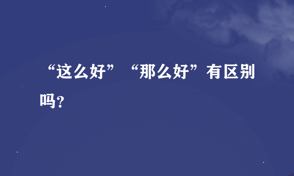 “这么好”“那么好”有区别吗？