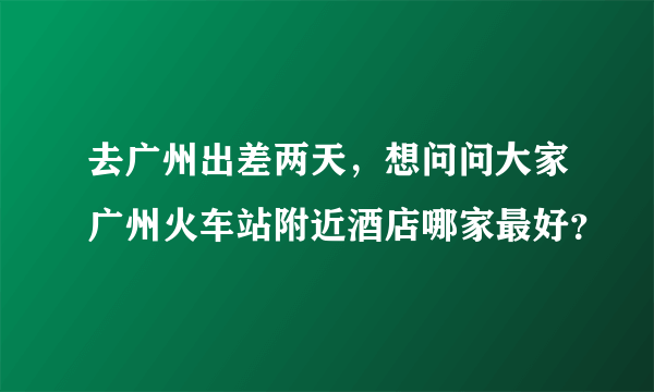 去广州出差两天，想问问大家广州火车站附近酒店哪家最好？