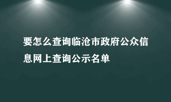 要怎么查询临沧市政府公众信息网上查询公示名单