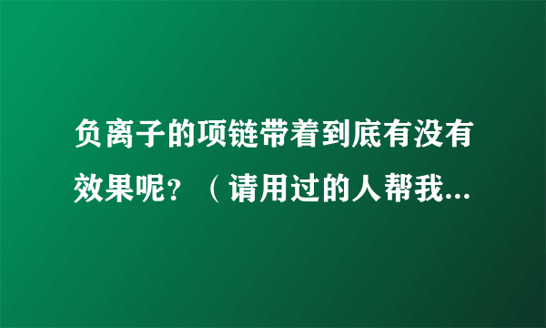 负离子的项链带着到底有没有效果呢？（请用过的人帮我回答下）