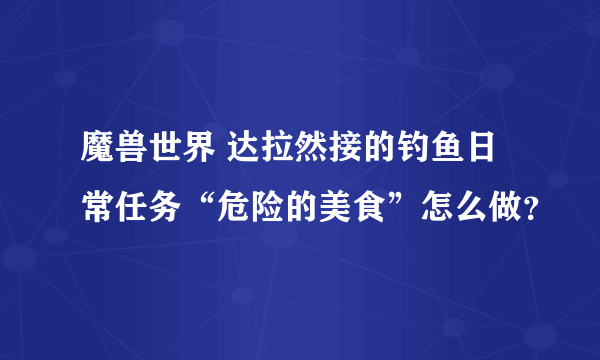 魔兽世界 达拉然接的钓鱼日常任务“危险的美食”怎么做？