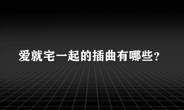 爱就宅一起的插曲有哪些？