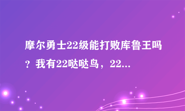 摩尔勇士22级能打败库鲁王吗？我有22哒哒鸟，22卡拉兽，21吉普豆叶。怎么打？