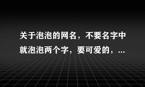 关于泡泡的网名，不要名字中就泡泡两个字，要可爱的，拒绝成熟的！