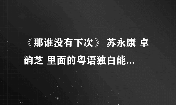 《那谁没有下次》 苏永康 卓韵芝 里面的粤语独白能翻译一下吗