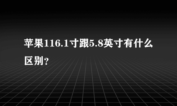 苹果116.1寸跟5.8英寸有什么区别？