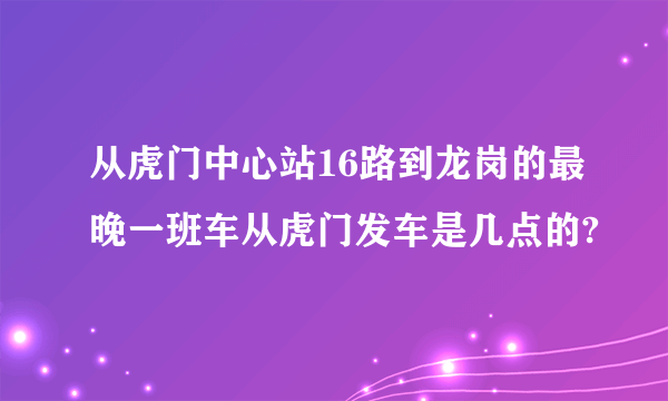 从虎门中心站16路到龙岗的最晚一班车从虎门发车是几点的?