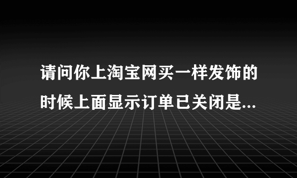 请问你上淘宝网买一样发饰的时候上面显示订单已关闭是怎么回事