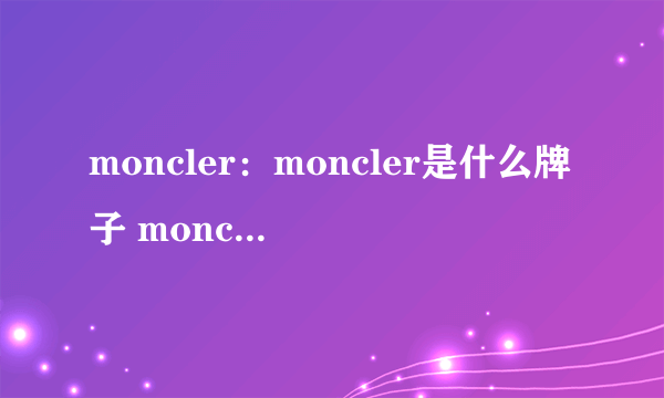 moncler：moncler是什么牌子 moncler中文 moncler怎么读