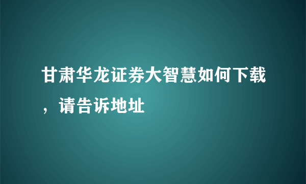 甘肃华龙证券大智慧如何下载，请告诉地址