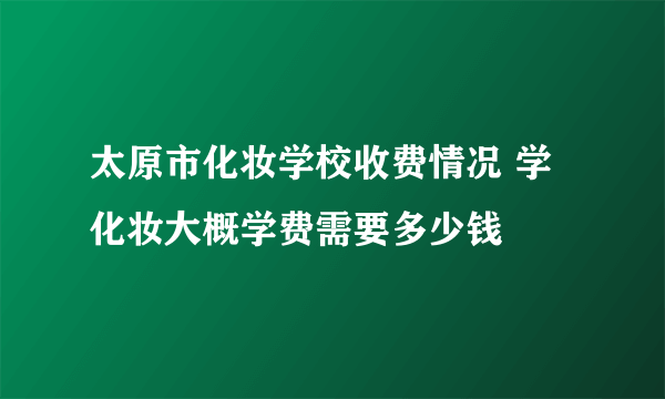 太原市化妆学校收费情况 学化妆大概学费需要多少钱