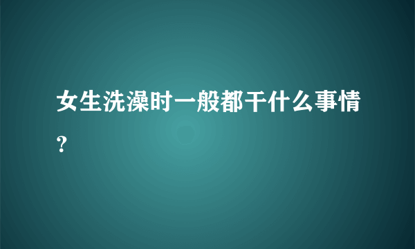 女生洗澡时一般都干什么事情？