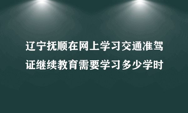 辽宁抚顺在网上学习交通准驾证继续教育需要学习多少学时