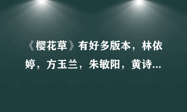 《樱花草》有好多版本，林依婷，方玉兰，朱敏阳，黄诗佳，田飞浪，樊安欣，任馨婷，赵涵竹，刘亦菲，韦小