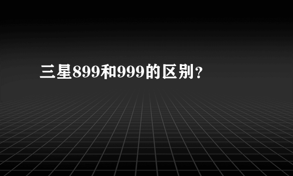 三星899和999的区别？