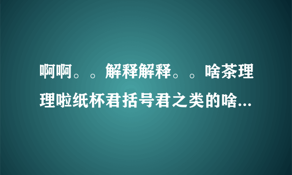 啊啊。。解释解释。。啥茶理理啦纸杯君括号君之类的啥国人啥的 原以为括号君他们都是一些乱七八糟不正经