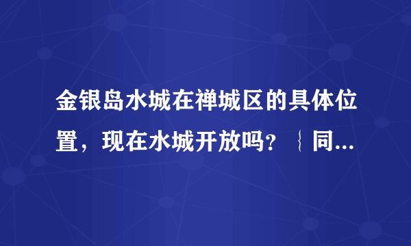 金银岛水城在禅城区的具体位置，现在水城开放吗？｛同程}｛迁忆网｝上面有门票预订的，不知道怎样取票？