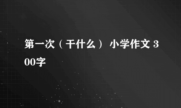 第一次（干什么） 小学作文 300字