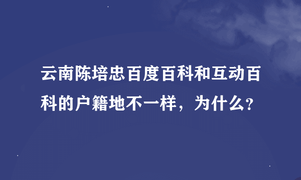 云南陈培忠百度百科和互动百科的户籍地不一样，为什么？