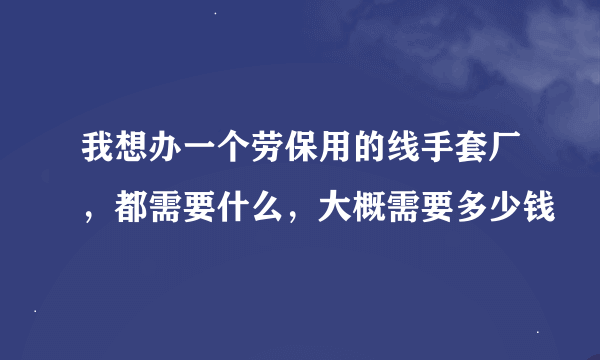 我想办一个劳保用的线手套厂，都需要什么，大概需要多少钱