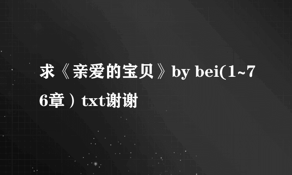 求《亲爱的宝贝》by bei(1~76章）txt谢谢