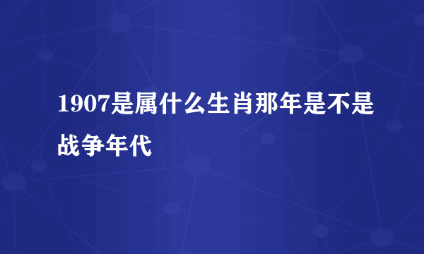 1907是属什么生肖那年是不是战争年代