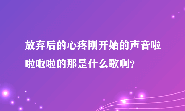 放弃后的心疼刚开始的声音啦啦啦啦的那是什么歌啊？