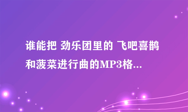 谁能把 劲乐团里的 飞吧喜鹊和菠菜进行曲的MP3格式发给我...    开求啦!   都找勒很久勒!  还被骗勒!