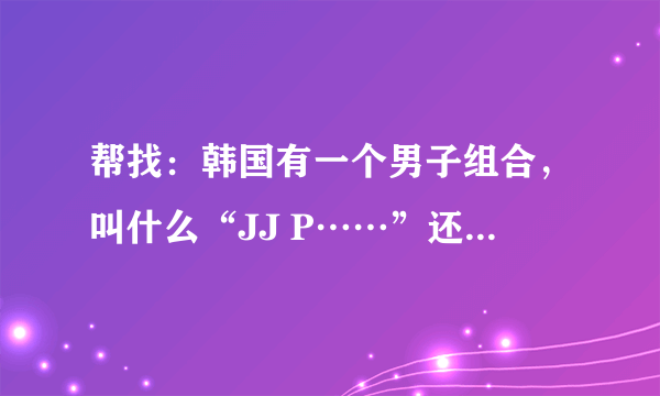 帮找：韩国有一个男子组合，叫什么“JJ P……”还是什么去了，忘了