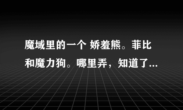 魔域里的一个 娇羞熊。菲比和魔力狗。哪里弄，知道了。后面再加分