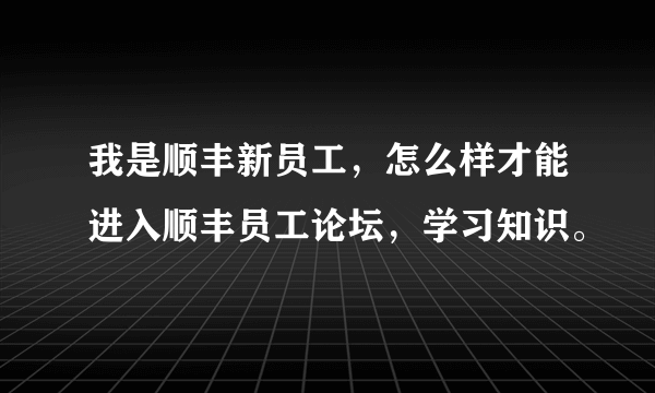 我是顺丰新员工，怎么样才能进入顺丰员工论坛，学习知识。