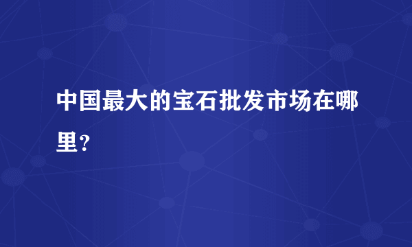 中国最大的宝石批发市场在哪里？