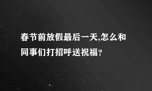 春节前放假最后一天,怎么和同事们打招呼送祝福？