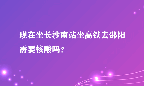 现在坐长沙南站坐高铁去邵阳需要核酸吗？