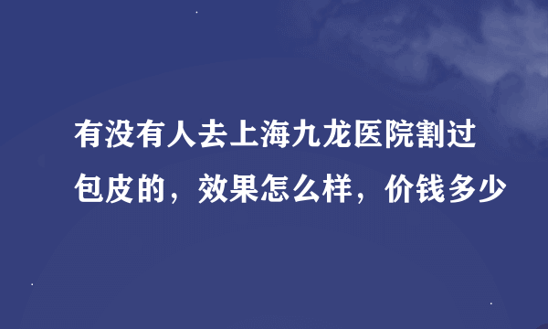 有没有人去上海九龙医院割过包皮的，效果怎么样，价钱多少