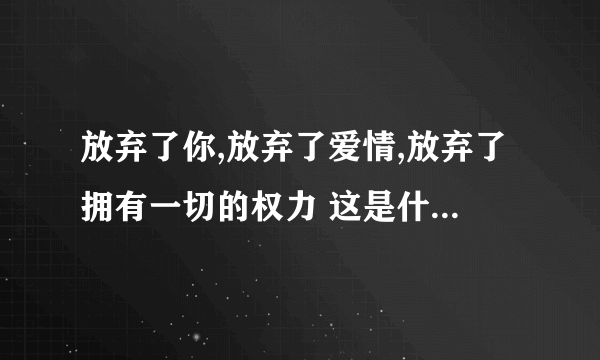 放弃了你,放弃了爱情,放弃了拥有一切的权力 这是什么歌里面的 好像是这些歌词