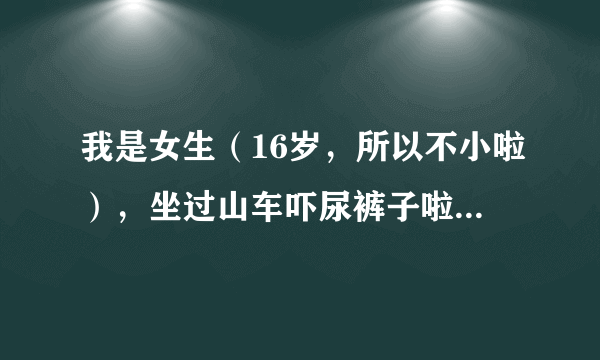 我是女生（16岁，所以不小啦），坐过山车吓尿裤子啦！怎么会这样？