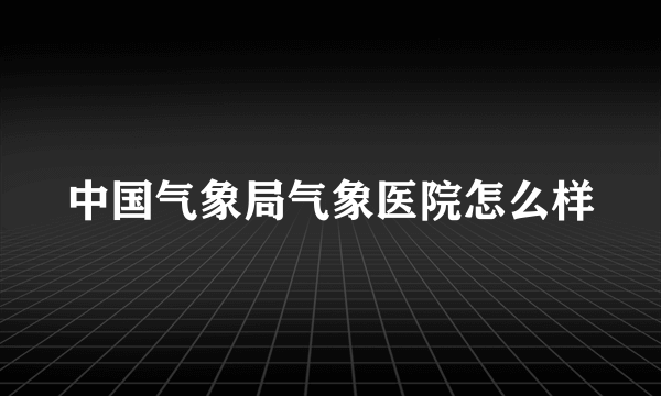 中国气象局气象医院怎么样