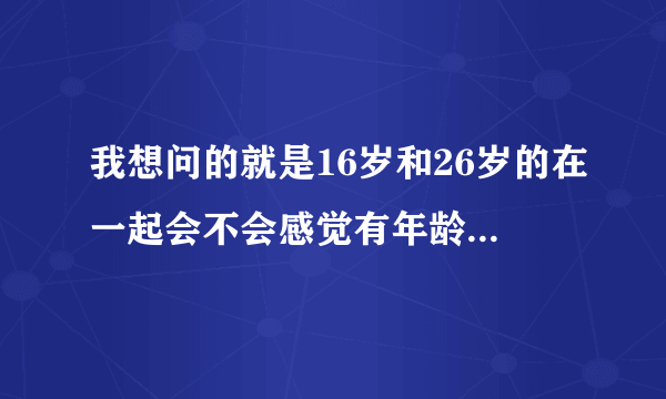 我想问的就是16岁和26岁的在一起会不会感觉有年龄差其实我是在乎别人的眼光的但是感觉最近越来越