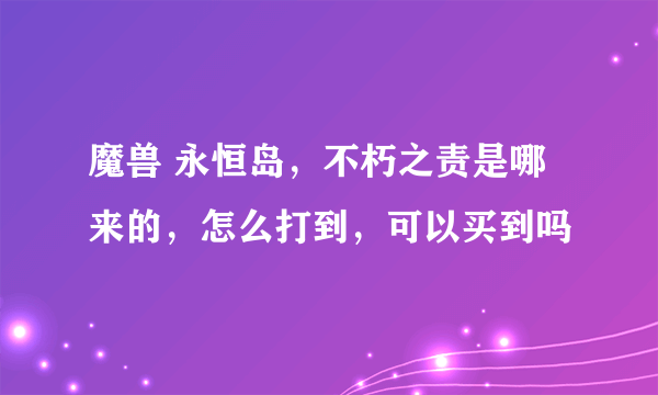 魔兽 永恒岛，不朽之责是哪来的，怎么打到，可以买到吗