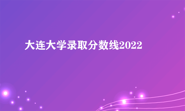 大连大学录取分数线2022