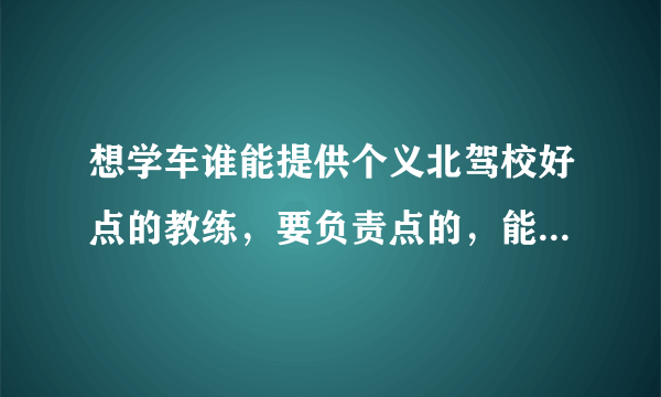 想学车谁能提供个义北驾校好点的教练，要负责点的，能够早点拿证的。。灰常感谢！！！