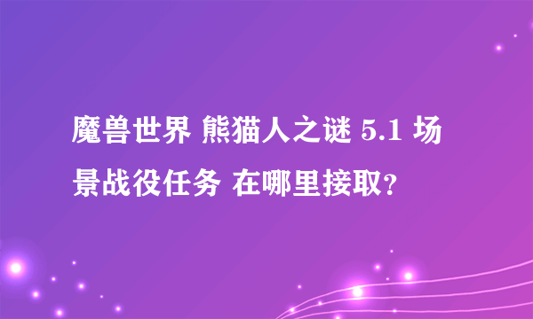 魔兽世界 熊猫人之谜 5.1 场景战役任务 在哪里接取？