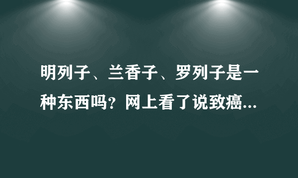 明列子、兰香子、罗列子是一种东西吗？网上看了说致癌，还看到一种叫奇异子的，都有什么区别啊？